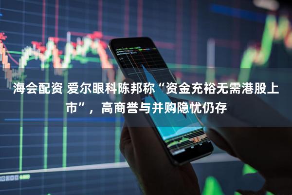 海会配资 爱尔眼科陈邦称“资金充裕无需港股上市”，高商誉与并购隐忧仍存