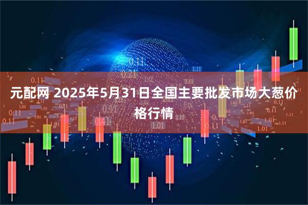 元配网 2025年5月31日全国主要批发市场大葱价格行情