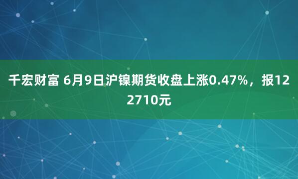 千宏财富 6月9日沪镍期货收盘上涨0.47%，报122710元