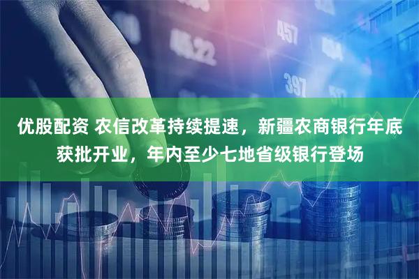 优股配资 农信改革持续提速,新疆农商银行年底获批开业,年内至少七地省级银行登场