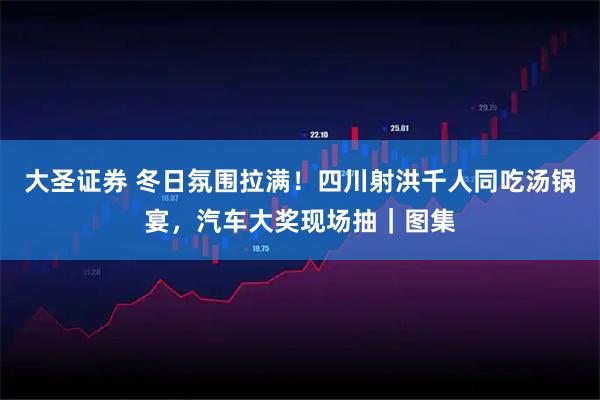 大圣证券 冬日氛围拉满！四川射洪千人同吃汤锅宴，汽车大奖现场抽｜图集