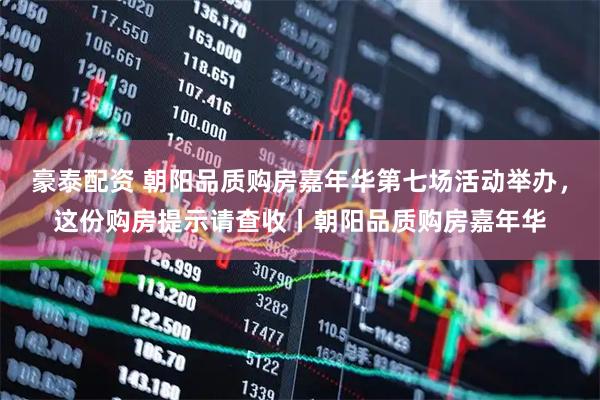 豪泰配资 朝阳品质购房嘉年华第七场活动举办,这份购房提示请查收丨朝阳品质购房嘉年华