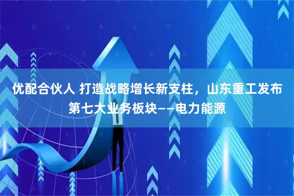优配合伙人 打造战略增长新支柱,山东重工发布第七大业务板块——电力能源