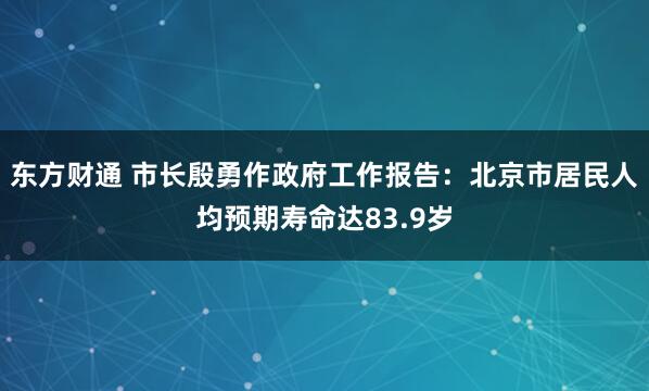 东方财通 市长殷勇作政府工作报告：北京市居民人均预期寿命达83.9岁