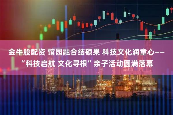 金牛股配资 馆园融合结硕果 科技文化润童心——“科技启航 文化寻根”亲子活动圆满落幕