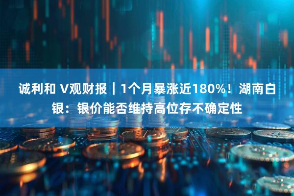 诚利和 V观财报｜1个月暴涨近180%！湖南白银：银价能否维持高位存不确定性