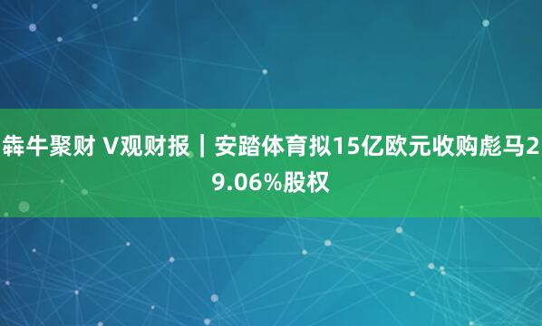 犇牛聚财 V观财报|安踏体育拟15亿欧元收购彪马29.06%股权