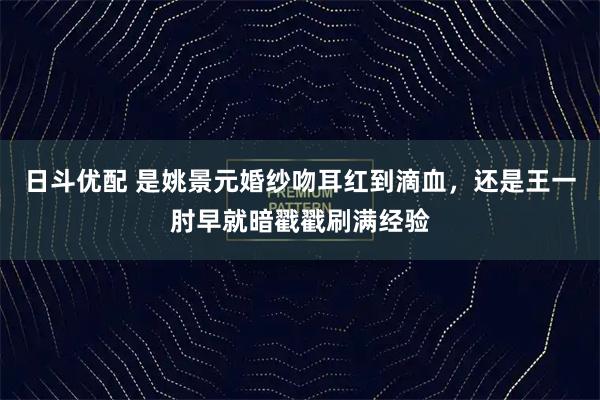 日斗优配 是姚景元婚纱吻耳红到滴血,还是王一肘早就暗戳戳刷满经验