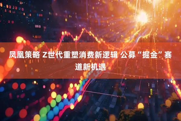 凤凰策略 Z世代重塑消费新逻辑 公募“掘金”赛道新机遇