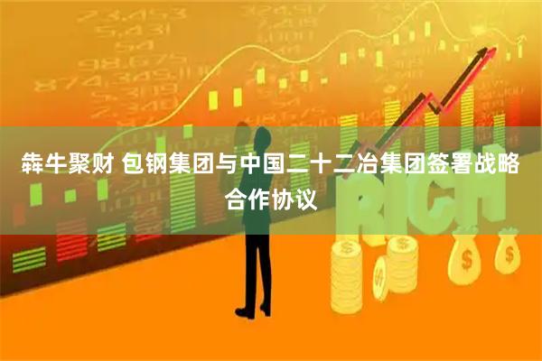 犇牛聚财 包钢集团与中国二十二冶集团签署战略合作协议