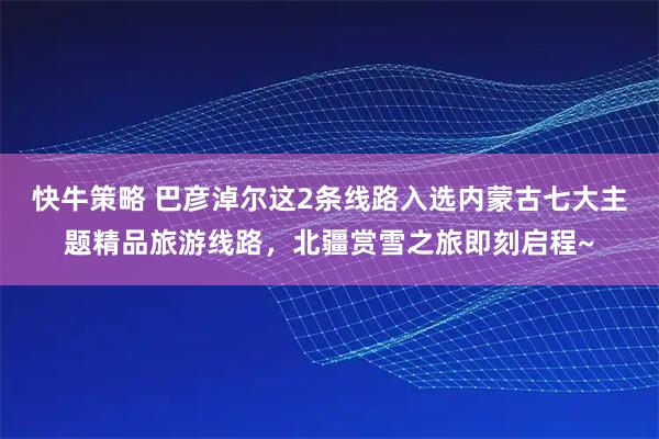 快牛策略 巴彦淖尔这2条线路入选内蒙古七大主题精品旅游线路，北疆赏雪之旅即刻启程~