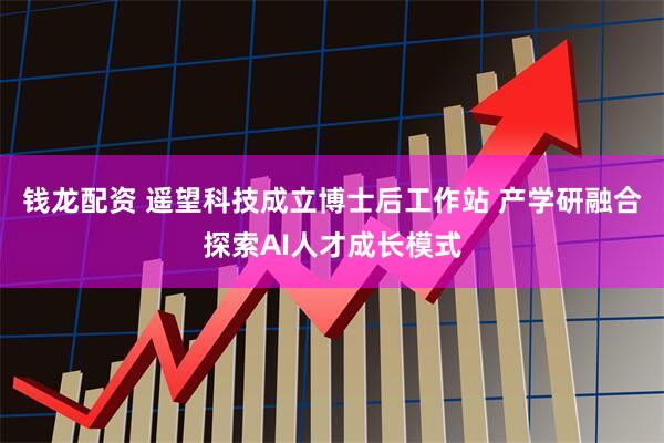 钱龙配资 遥望科技成立博士后工作站 产学研融合探索AI人才成长模式