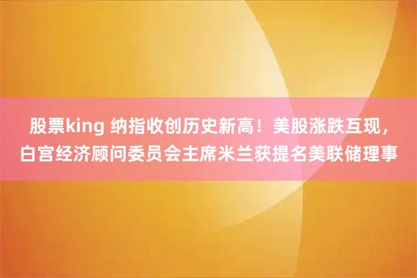 股票king 纳指收创历史新高！美股涨跌互现，白宫经济顾问委员会主席米兰获提名美联储理事