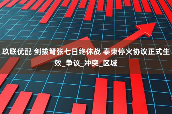 玖联优配 剑拔弩张七日终休战 泰柬停火协议正式生效_争议_冲突_区域